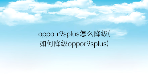 “oppor9splus怎么降级(如何降级oppor9splus)